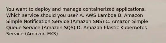 You want to deploy and manage containerized applications. Which service should you use? A. AWS Lambda B. Amazon Simple Notification Service (Amazon SNS) C. Amazon Simple Queue Service (Amazon SQS) D. Amazon Elastic Kubernetes Service (Amazon EKS)