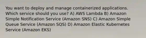 You want to deploy and manage containerized applications. Which service should you use? A) AWS Lambda B) Amazon Simple Notification Service (Amazon SNS) C) Amazon Simple Queue Service (Amazon SQS) D) Amazon Elastic Kubernetes Service (Amazon EKS)