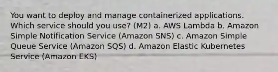 You want to deploy and manage containerized applications. Which service should you use? (M2) a. AWS Lambda b. Amazon Simple Notification Service (Amazon SNS) c. Amazon Simple Queue Service (Amazon SQS) d. Amazon Elastic Kubernetes Service (Amazon EKS)