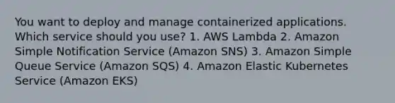 You want to deploy and manage containerized applications. Which service should you use? 1. AWS Lambda 2. Amazon Simple Notification Service (Amazon SNS) 3. Amazon Simple Queue Service (Amazon SQS) 4. Amazon Elastic Kubernetes Service (Amazon EKS)