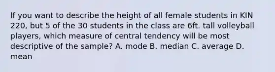 If you want to describe the height of all female students in KIN 220, but 5 of the 30 students in the class are 6ft. tall volleyball players, which measure of central tendency will be most descriptive of the sample? A. mode B. median C. average D. mean