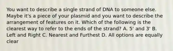 You want to describe a single strand of DNA to someone else. Maybe it's a piece of your plasmid and you want to describe the arrangement of features on it. Which of the following is the clearest way to refer to the ends of the strand? A. 5' and 3' B. Left and Right C. Nearest and Furthest D. All options are equally clear