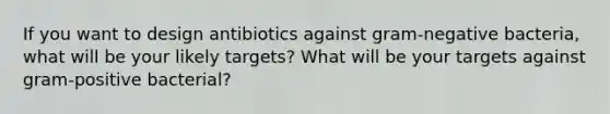 If you want to design antibiotics against gram-negative bacteria, what will be your likely targets? What will be your targets against gram-positive bacterial?