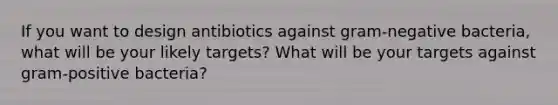 If you want to design antibiotics against gram-negative bacteria, what will be your likely targets? What will be your targets against gram-positive bacteria?