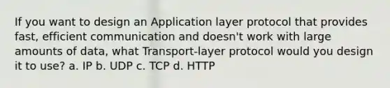 If you want to design an Application layer protocol that provides fast, efficient communication and doesn't work with large amounts of data, what Transport-layer protocol would you design it to use? a. IP b. UDP c. TCP d. HTTP