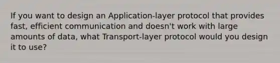 If you want to design an Application-layer protocol that provides fast, efficient communication and doesn't work with large amounts of data, what Transport-layer protocol would you design it to use?