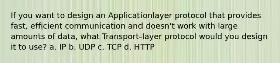 If you want to design an Applicationlayer protocol that provides fast, efficient communication and doesn't work with large amounts of data, what Transport-layer protocol would you design it to use? a. IP b. UDP c. TCP d. HTTP