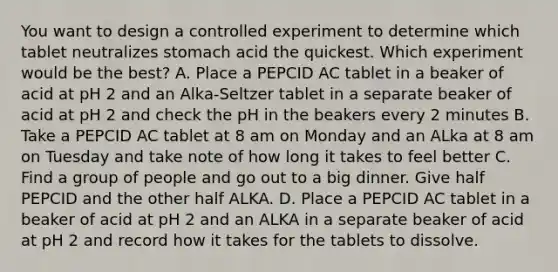 You want to design a controlled experiment to determine which tablet neutralizes stomach acid the quickest. Which experiment would be the best? A. Place a PEPCID AC tablet in a beaker of acid at pH 2 and an Alka-Seltzer tablet in a separate beaker of acid at pH 2 and check the pH in the beakers every 2 minutes B. Take a PEPCID AC tablet at 8 am on Monday and an ALka at 8 am on Tuesday and take note of how long it takes to feel better C. Find a group of people and go out to a big dinner. Give half PEPCID and the other half ALKA. D. Place a PEPCID AC tablet in a beaker of acid at pH 2 and an ALKA in a separate beaker of acid at pH 2 and record how it takes for the tablets to dissolve.