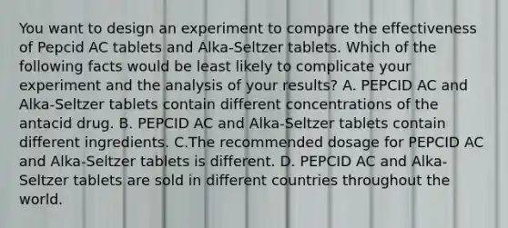 You want to design an experiment to compare the effectiveness of Pepcid AC tablets and Alka-Seltzer tablets. Which of the following facts would be least likely to complicate your experiment and the analysis of your results? A. PEPCID AC and Alka-Seltzer tablets contain different concentrations of the antacid drug. B. PEPCID AC and Alka-Seltzer tablets contain different ingredients. C.The recommended dosage for PEPCID AC and Alka-Seltzer tablets is different. D. PEPCID AC and Alka-Seltzer tablets are sold in different countries throughout the world.