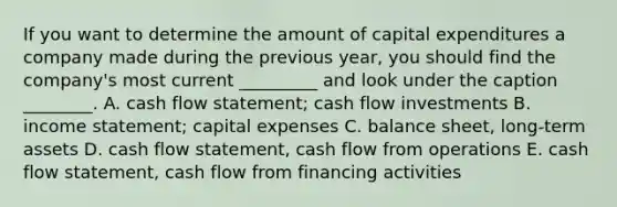 If you want to determine the amount of capital expenditures a company made during the previous year, you should find the company's most current _________ and look under the caption ________. A. cash flow statement; cash flow investments B. income statement; capital expenses C. balance sheet, long-term assets D. cash flow statement, cash flow from operations E. cash flow statement, cash flow from financing activities