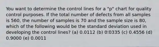 You want to determine the control lines for a "p" chart for quality control purposes. If the total number of defects from all samples is 560, the number of samples is 70 and the sample size is 80, which of the following would be the standard deviation used in developing the control lines? (a) 0.0112 (b) 0.0335 (c) 0.4556 (d) 0.9000 (e) 0.0011