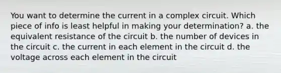 You want to determine the current in a complex circuit. Which piece of info is least helpful in making your determination? a. the equivalent resistance of the circuit b. the number of devices in the circuit c. the current in each element in the circuit d. the voltage across each element in the circuit