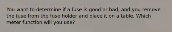 You want to determine if a fuse is good or bad, and you remove the fuse from the fuse holder and place it on a table. Which meter function will you use?