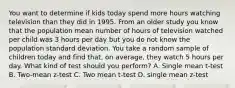 You want to determine if kids today spend more hours watching television than they did in 1995. From an older study you know that the population mean number of hours of television watched per child was 3 hours per day but you do not know the population standard deviation. You take a random sample of children today and find that, on average, they watch 5 hours per day. What kind of test should you perform? A. Single mean t-test B. Two-mean z-test C. Two mean t-test D. single mean z-test