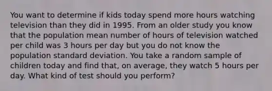 You want to determine if kids today spend more hours watching television than they did in 1995. From an older study you know that the population mean number of hours of television watched per child was 3 hours per day but you do not know the population standard deviation. You take a random sample of children today and find that, on average, they watch 5 hours per day. What kind of test should you perform?