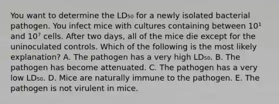 You want to determine the LD₅₀ for a newly isolated bacterial pathogen. You infect mice with cultures containing between 10¹ and 10⁷ cells. After two days, all of the mice die except for the uninoculated controls. Which of the following is the most likely explanation? A. The pathogen has a very high LD₅₀. B. The pathogen has become attenuated. C. The pathogen has a very low LD₅₀. D. Mice are naturally immune to the pathogen. E. The pathogen is not virulent in mice.