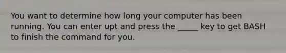 You want to determine how long your computer has been running. You can enter upt and press the _____ key to get BASH to finish the command for you.