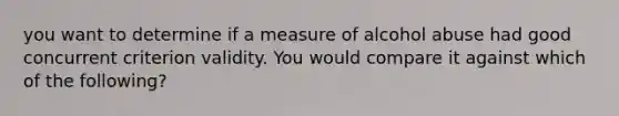 you want to determine if a measure of alcohol abuse had good concurrent criterion validity. You would compare it against which of the following?