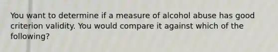 You want to determine if a measure of alcohol abuse has good criterion validity. You would compare it against which of the following?