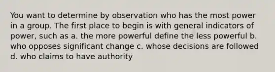 You want to determine by observation who has the most power in a group. The first place to begin is with general indicators of power, such as a. the more powerful define the less powerful b. who opposes significant change c. whose decisions are followed d. who claims to have authority