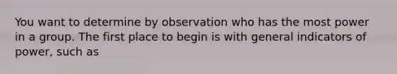 You want to determine by observation who has the most power in a group. The first place to begin is with general indicators of power, such as