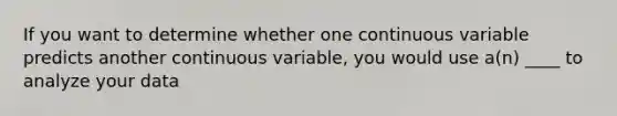 If you want to determine whether one continuous variable predicts another continuous variable, you would use a(n) ____ to analyze your data