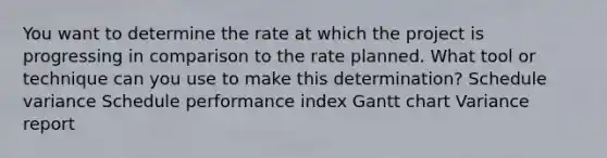 You want to determine the rate at which the project is progressing in comparison to the rate planned. What tool or technique can you use to make this determination? Schedule variance Schedule performance index Gantt chart Variance report