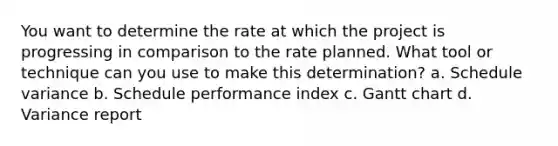 You want to determine the rate at which the project is progressing in comparison to the rate planned. What tool or technique can you use to make this determination? a. Schedule variance b. Schedule performance index c. Gantt chart d. Variance report