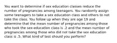 You want to determine if sex education classes reduce the number of pregnancies among teenagers. You randomly assign some teenagers to take a sex education class and others to not take the class. You follow up when they are age 19 and determine that the mean number of pregnancies among those who took the sex-education class is .2 and the mean number of pregnancies among those who did not take the sex education class is .5. What kind of test should you perform?