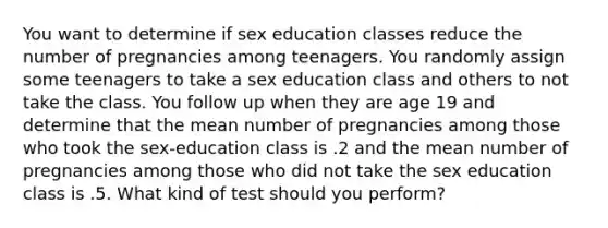 You want to determine if sex education classes reduce the number of pregnancies among teenagers. You randomly assign some teenagers to take a sex education class and others to not take the class. You follow up when they are age 19 and determine that the mean number of pregnancies among those who took the sex-education class is .2 and the mean number of pregnancies among those who did not take the sex education class is .5. What kind of test should you perform?