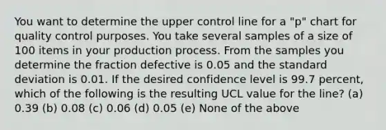 You want to determine the upper control line for a "p" chart for quality control purposes. You take several samples of a size of 100 items in your production process. From the samples you determine the fraction defective is 0.05 and the standard deviation is 0.01. If the desired confidence level is 99.7 percent, which of the following is the resulting UCL value for the line? (a) 0.39 (b) 0.08 (c) 0.06 (d) 0.05 (e) None of the above