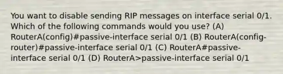 You want to disable sending RIP messages on interface serial 0/1. Which of the following commands would you use? (A) RouterA(config)#passive-interface serial 0/1 (B) RouterA(config-router)#passive-interface serial 0/1 (C) RouterA#passive-interface serial 0/1 (D) RouterA>passive-interface serial 0/1