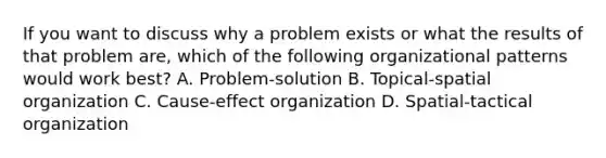 If you want to discuss why a problem exists or what the results of that problem​ are, which of the following organizational patterns would work​ best? A. ​Problem-solution B. ​Topical-spatial organization C. ​Cause-effect organization D. ​Spatial-tactical organization