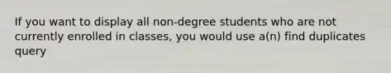 If you want to display all non-degree students who are not currently enrolled in classes, you would use a(n) find duplicates query