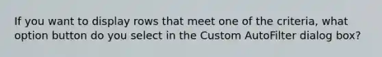 If you want to display rows that meet one of the criteria, what option button do you select in the Custom AutoFilter dialog box?