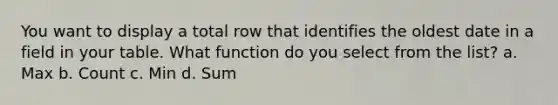 You want to display a total row that identifies the oldest date in a field in your table. What function do you select from the list? a. Max b. Count c. Min d. Sum