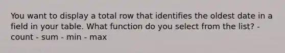 You want to display a total row that identifies the oldest date in a field in your table. What function do you select from the list? - count - sum - min - max