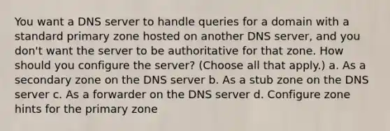 You want a DNS server to handle queries for a domain with a standard primary zone hosted on another DNS server, and you don't want the server to be authoritative for that zone. How should you configure the server? (Choose all that apply.) a. As a secondary zone on the DNS server b. As a stub zone on the DNS server c. As a forwarder on the DNS server d. Configure zone hints for the primary zone