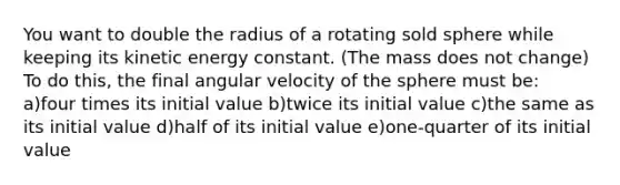 You want to double the radius of a rotating sold sphere while keeping its kinetic energy constant. (The mass does not change) To do this, the final angular velocity of the sphere must be: a)four times its initial value b)twice its initial value c)the same as its initial value d)half of its initial value e)one-quarter of its initial value