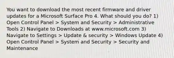 You want to download the most recent firmware and driver updates for a Microsoft Surface Pro 4. What should you do? 1) Open Control Panel > System and Security > Administrative Tools 2) Navigate to Downloads at www.microsoft.com 3) Navigate to Settings > Update & security > Windows Update 4) Open Control Panel > System and Security > Security and Maintenance