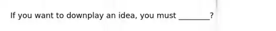 If you want to downplay an idea, you must ________?