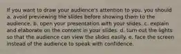 If you want to draw your audience's attention to you, you should a. avoid previewing the slides before showing them to the audience. b. open your presentation with your slides. c. explain and elaborate on the content in your slides. d. turn out the lights so that the audience can view the slides easily. e. face the screen instead of the audience to speak with confidence.