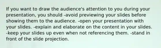 If you want to draw the audience's attention to you during your presentation, you should -avoid previewing your slides before showing them to the audience. -open your presentation with your slides. -explain and elaborate on the content in your slides. -keep your slides up even when not referencing them. -stand in front of the slide projection.