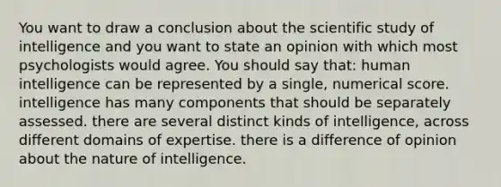 You want to draw a conclusion about the scientific study of intelligence and you want to state an opinion with which most psychologists would agree. You should say that: human intelligence can be represented by a single, numerical score. intelligence has many components that should be separately assessed. there are several distinct kinds of intelligence, across different domains of expertise. there is a difference of opinion about the nature of intelligence.