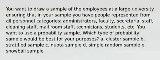 You want to draw a sample of the employees at a large university ensuring that in your sample you have people represented from all personnel categories: administrators, faculty, secretarial staff, cleaning staff, mail room staff, technicians, students, etc. You want to use a probability sample. Which type of probability sample would be best for your purposes? a. cluster sample b. stratified sample c. quota sample d. simple random sample e. snowball sample