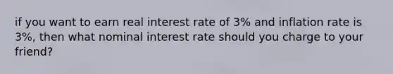 if you want to earn real interest rate of 3% and inflation rate is 3%, then what nominal interest rate should you charge to your friend?