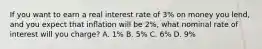 If you want to earn a real interest rate of 3% on money you lend, and you expect that inﬂation will be 2%, what nominal rate of interest will you charge? A. 1% B. 5% C. 6% D. 9%