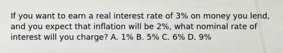 If you want to earn a real interest rate of 3% on money you lend, and you expect that inﬂation will be 2%, what nominal rate of interest will you charge? A. 1% B. 5% C. 6% D. 9%