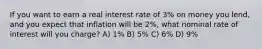 If you want to earn a real interest rate of 3% on money you lend, and you expect that inflation will be 2%, what nominal rate of interest will you charge? A) 1% B) 5% C) 6% D) 9%