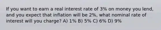 If you want to earn a real interest rate of 3% on money you lend, and you expect that inflation will be 2%, what nominal rate of interest will you charge? A) 1% B) 5% C) 6% D) 9%